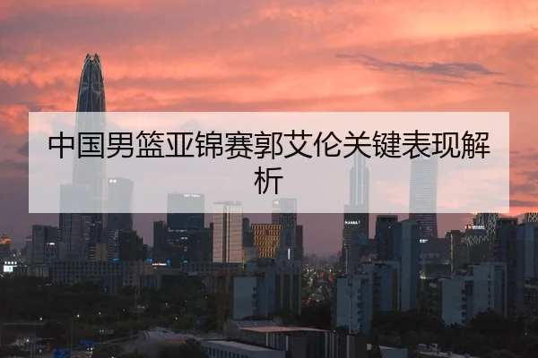 中国男篮亚锦赛郭艾伦关键表现解析
